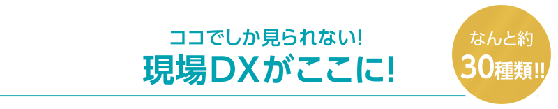 ココでしか見られない！ 現場DXがここに！なんと約30種類!!