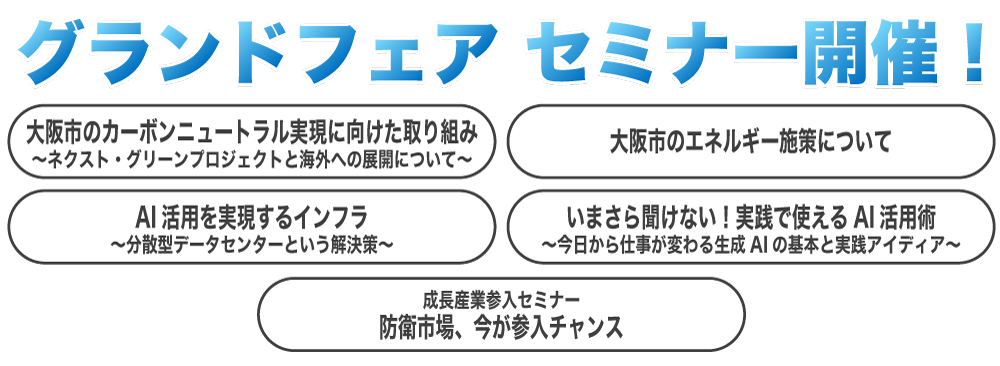 グランドフェア セミナー開催！「大阪市のカーボンニュートラル実現に向けた取り組み」、「大阪市のエネルギー施策について」、「AI活用を実現するインフラ」、「いまさら聞けない！実践で使えるAI活用術」、「防衛市場、今が参入チャンス」